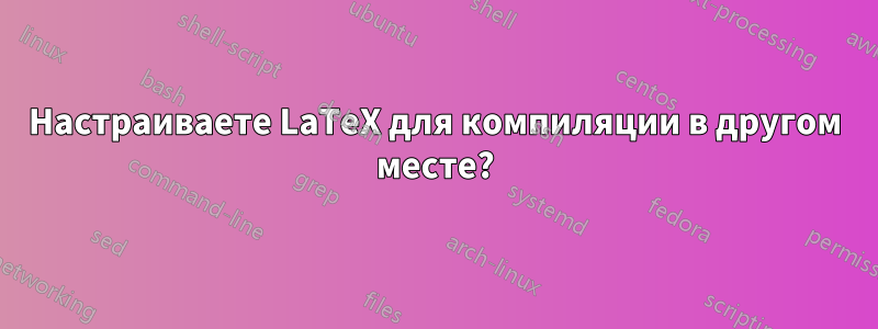 Настраиваете LaTeX для компиляции в другом месте?