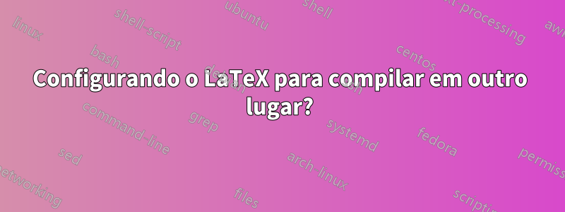 Configurando o LaTeX para compilar em outro lugar?