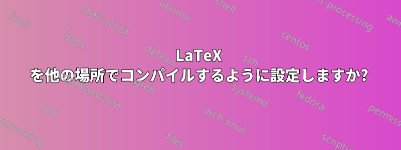 LaTeX を他の場所でコンパイルするように設定しますか?