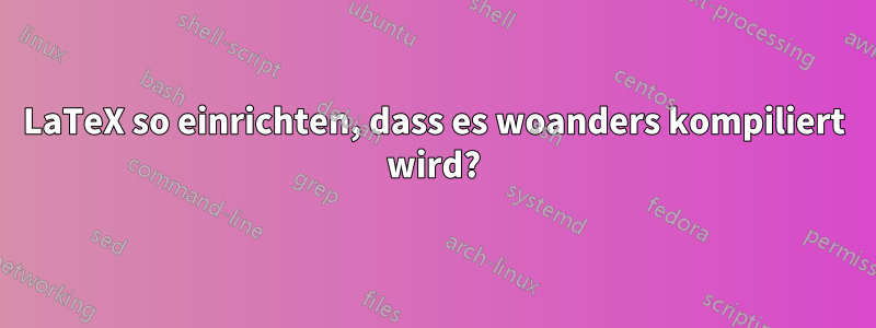 LaTeX so einrichten, dass es woanders kompiliert wird?