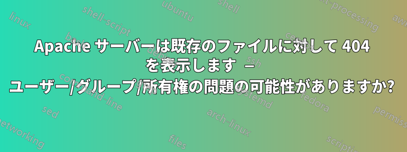 Apache サーバーは既存のファイルに対して 404 を表示します — ユーザー/グループ/所有権の問題の可能性がありますか?