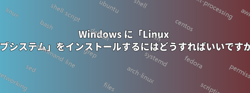 Windows に「Linux サブシステム」をインストールするにはどうすればいいですか?