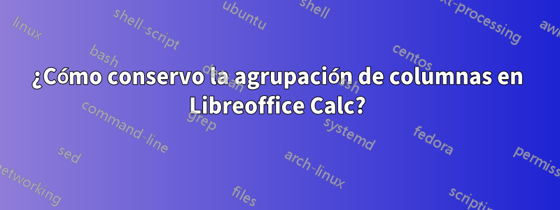 ¿Cómo conservo la agrupación de columnas en Libreoffice Calc?