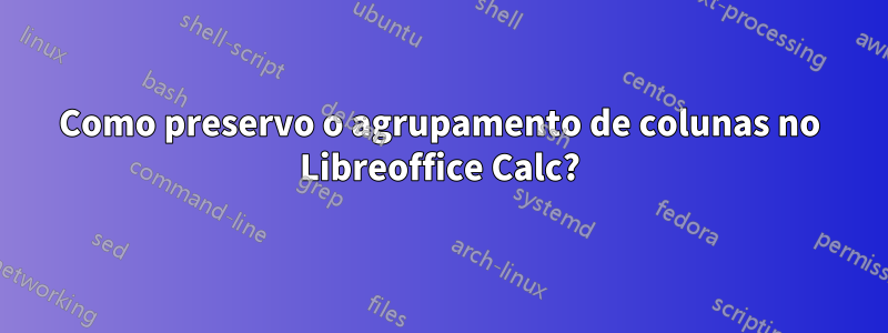 Como preservo o agrupamento de colunas no Libreoffice Calc?