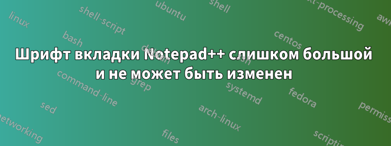 Шрифт вкладки Notepad++ слишком большой и не может быть изменен