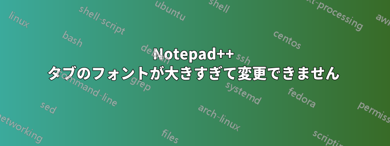 Notepad++ タブのフォントが大きすぎて変更できません