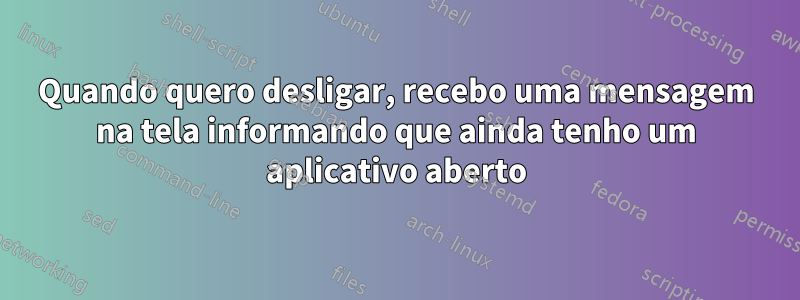 Quando quero desligar, recebo uma mensagem na tela informando que ainda tenho um aplicativo aberto