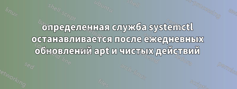 определенная служба systemctl останавливается после ежедневных обновлений apt и чистых действий