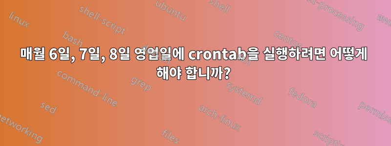 매월 6일, 7일, 8일 영업일에 crontab을 실행하려면 어떻게 해야 합니까?