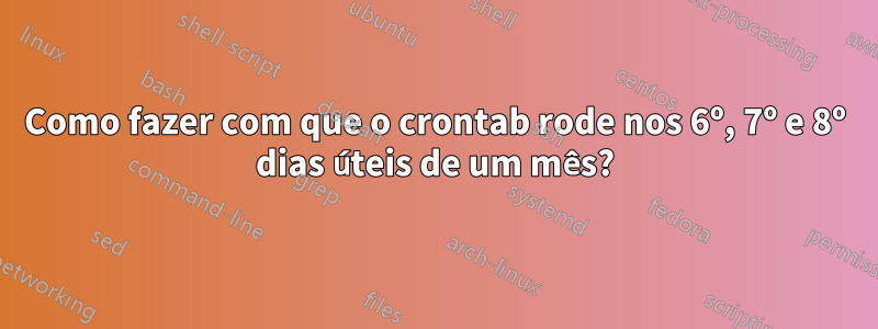 Como fazer com que o crontab rode nos 6º, 7º e 8º dias úteis de um mês?