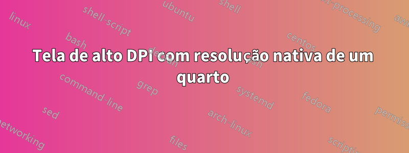 Tela de alto DPI com resolução nativa de um quarto