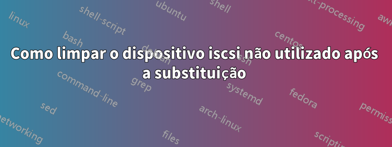 Como limpar o dispositivo iscsi não utilizado após a substituição