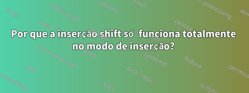 Por que a inserção shift só funciona totalmente no modo de inserção?