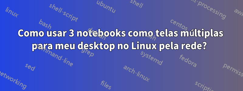 Como usar 3 notebooks como telas múltiplas para meu desktop no Linux pela rede? 