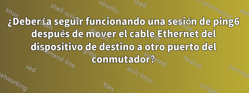 ¿Debería seguir funcionando una sesión de ping6 después de mover el cable Ethernet del dispositivo de destino a otro puerto del conmutador?