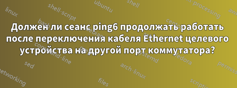 Должен ли сеанс ping6 продолжать работать после переключения кабеля Ethernet целевого устройства на другой порт коммутатора?