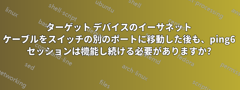 ターゲット デバイスのイーサネット ケーブルをスイッチの別のポートに移動した後も、ping6 セッションは機能し続ける必要がありますか?