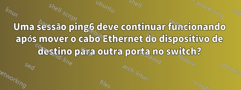 Uma sessão ping6 deve continuar funcionando após mover o cabo Ethernet do dispositivo de destino para outra porta no switch?