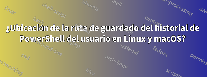 ¿Ubicación de la ruta de guardado del historial de PowerShell del usuario en Linux y macOS?