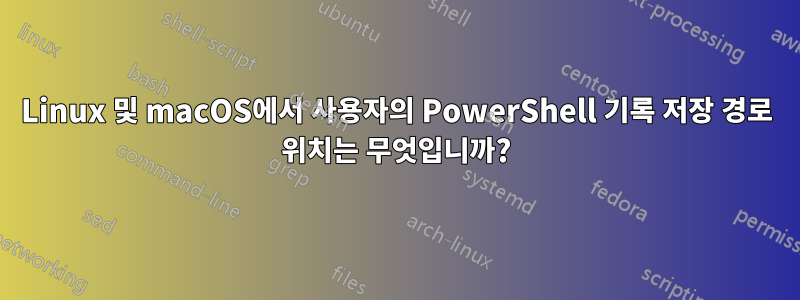 Linux 및 macOS에서 사용자의 PowerShell 기록 저장 경로 위치는 무엇입니까?