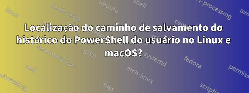 Localização do caminho de salvamento do histórico do PowerShell do usuário no Linux e macOS?