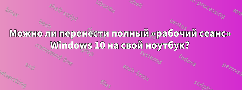 Можно ли перенести полный «рабочий сеанс» Windows 10 на свой ноутбук?