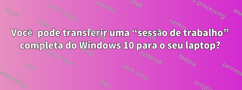 Você pode transferir uma “sessão de trabalho” completa do Windows 10 para o seu laptop?