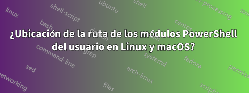 ¿Ubicación de la ruta de los módulos PowerShell del usuario en Linux y macOS?