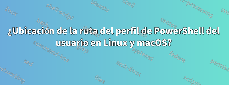 ¿Ubicación de la ruta del perfil de PowerShell del usuario en Linux y macOS?