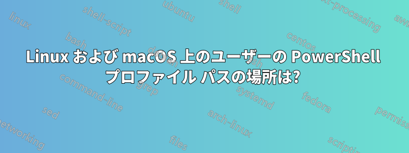 Linux および macOS 上のユーザーの PowerShell プロファイル パスの場所は?