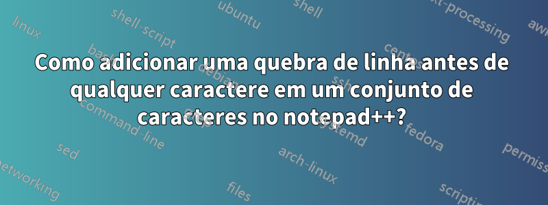 Como adicionar uma quebra de linha antes de qualquer caractere em um conjunto de caracteres no notepad++?