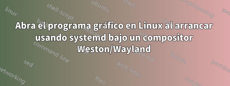 Abra el programa gráfico en Linux al arrancar usando systemd bajo un compositor Weston/Wayland