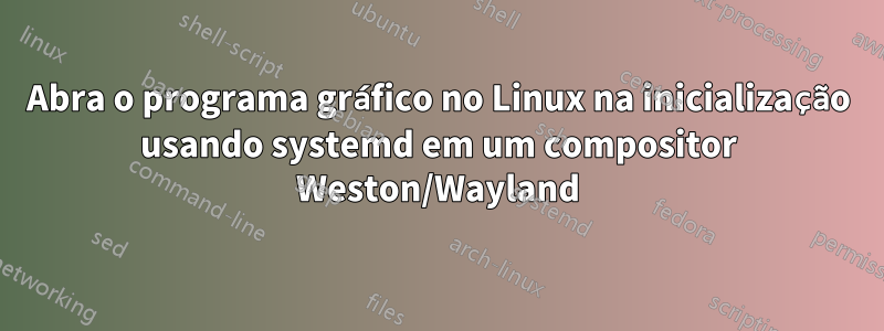 Abra o programa gráfico no Linux na inicialização usando systemd em um compositor Weston/Wayland