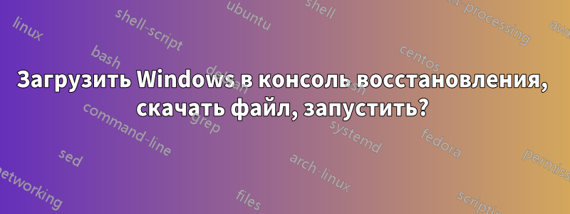 Загрузить Windows в консоль восстановления, скачать файл, запустить?