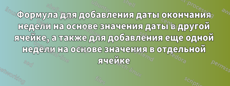 Формула для добавления даты окончания недели на основе значения даты в другой ячейке, а также для добавления еще одной недели на основе значения в отдельной ячейке