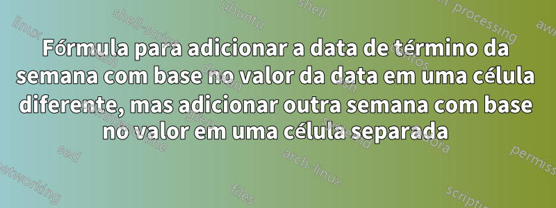 Fórmula para adicionar a data de término da semana com base no valor da data em uma célula diferente, mas adicionar outra semana com base no valor em uma célula separada