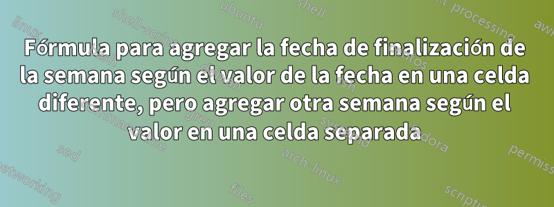 Fórmula para agregar la fecha de finalización de la semana según el valor de la fecha en una celda diferente, pero agregar otra semana según el valor en una celda separada