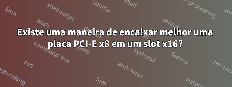 Existe uma maneira de encaixar melhor uma placa PCI-E x8 em um slot x16?