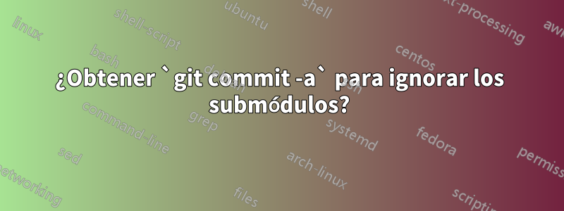 ¿Obtener `git commit -a` para ignorar los submódulos?