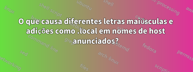 O que causa diferentes letras maiúsculas e adições como .local em nomes de host anunciados?