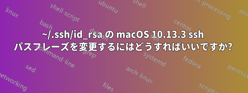 ~/.ssh/id_rsa の macOS 10.13.3 ssh パスフレーズを変更するにはどうすればいいですか?