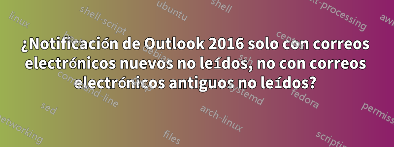 ¿Notificación de Outlook 2016 solo con correos electrónicos nuevos no leídos, no con correos electrónicos antiguos no leídos?