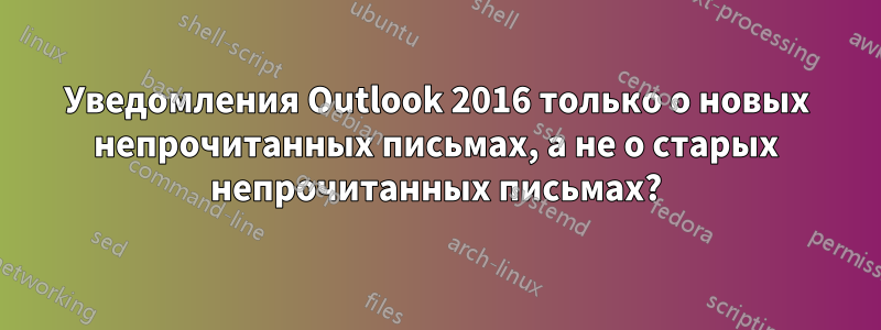 Уведомления Outlook 2016 только о новых непрочитанных письмах, а не о старых непрочитанных письмах?