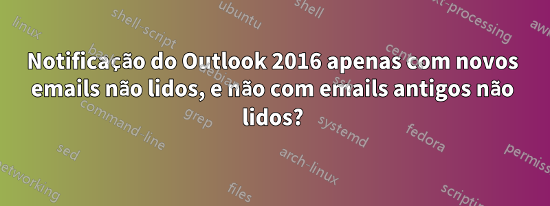 Notificação do Outlook 2016 apenas com novos emails não lidos, e não com emails antigos não lidos?