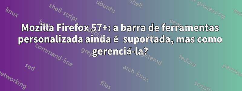 Mozilla Firefox 57+: a barra de ferramentas personalizada ainda é suportada, mas como gerenciá-la?