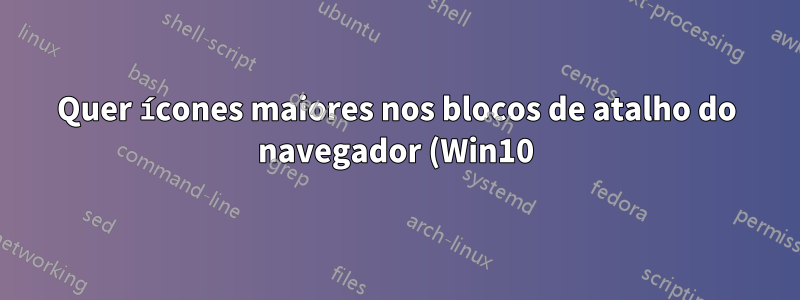 Quer ícones maiores nos blocos de atalho do navegador (Win10)