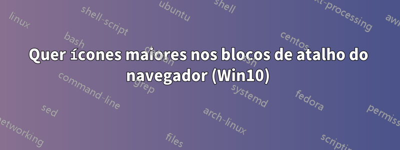 Quer ícones maiores nos blocos de atalho do navegador (Win10)