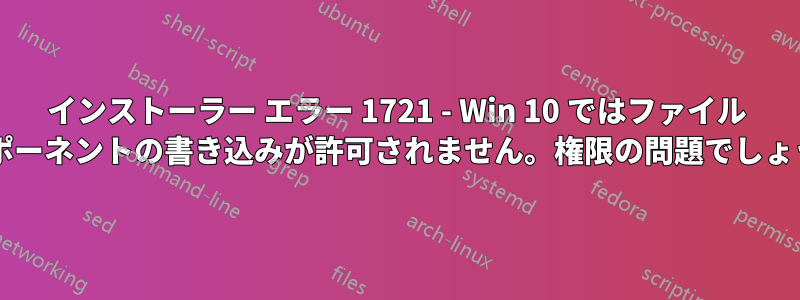 インストーラー エラー 1721 - Win 10 ではファイル コンポーネントの書き込みが許可されません。権限の問題でしょうか?