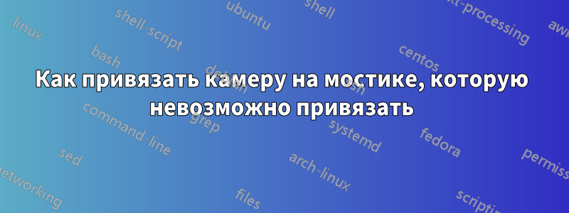 Как привязать камеру на мостике, которую невозможно привязать