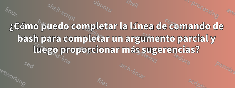 ¿Cómo puedo completar la línea de comando de bash para completar un argumento parcial y luego proporcionar más sugerencias?